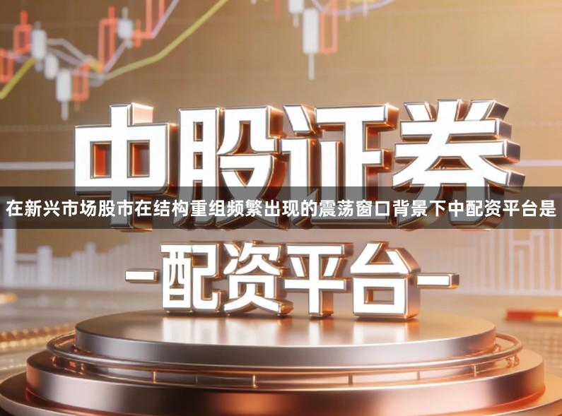 在新兴市场股市在结构重组频繁出现的震荡窗口背景下中配资平台是