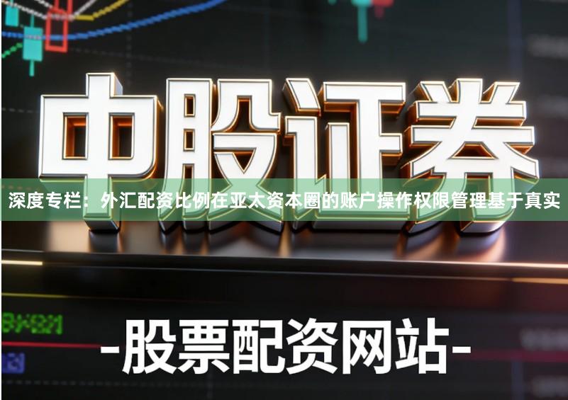 深度专栏：外汇配资比例在亚太资本圈的账户操作权限管理基于真实