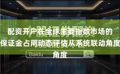 配资开户在全球主要指数市场的保证金占用动态评估从系统联动角度