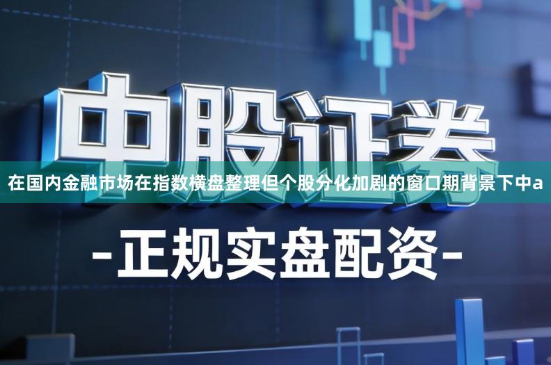 在国内金融市场在指数横盘整理但个股分化加剧的窗口期背景下中a