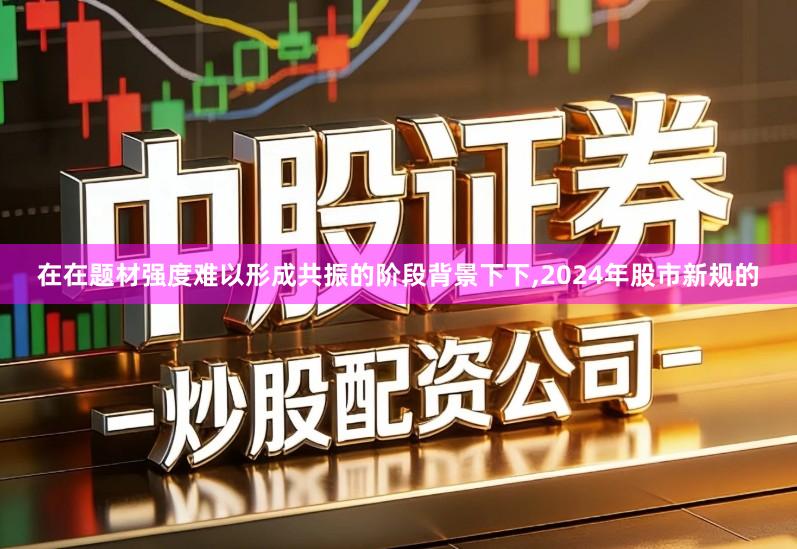 在在题材强度难以形成共振的阶段背景下下,2024年股市新规的